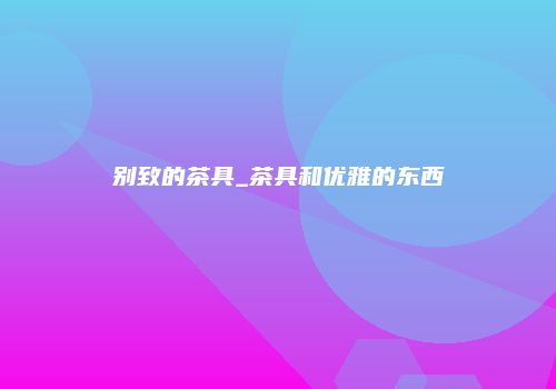 别致的茶具_茶具和优雅的东西
