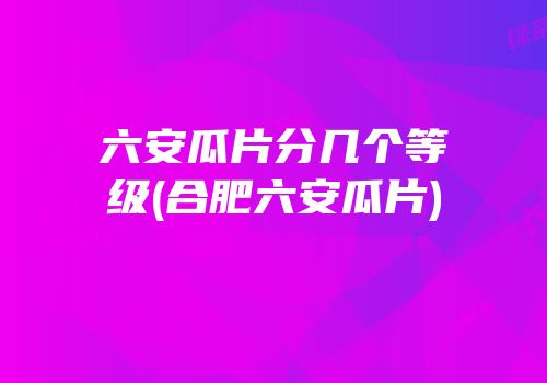 六安瓜片分几个等级(合肥六安瓜片)