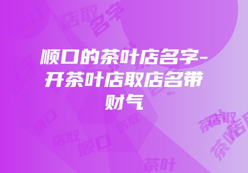 顺口的茶叶店名字-开茶叶店取店名带财气