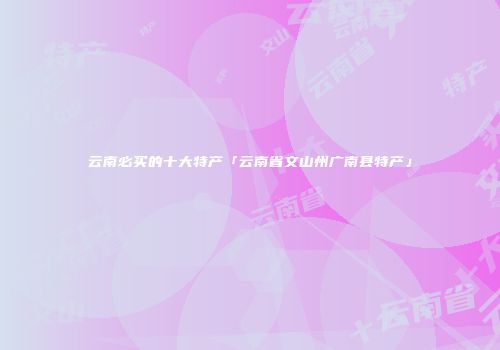 云南必买的十大特产「云南省文山州广南县特产」