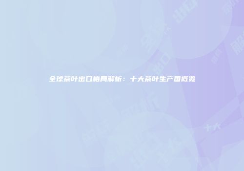 全球茶叶出口格局解析：十大茶叶生产国概览