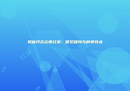 揭秘开古云南红茶：常见疑问与种类特点