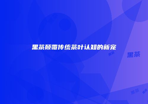 黑茶颠覆传统茶叶认知的新宠