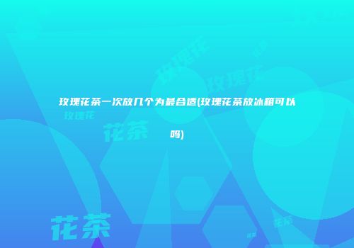 玫瑰花茶一次放几个为最合适(玫瑰花茶放冰箱可以吗)