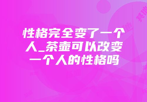 性格完全变了一个人_茶壶可以改变一个人的性格吗
