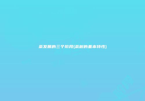 茶发展的三个阶段(茶树的基本特性)