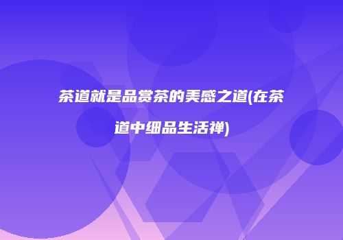 茶道就是品赏茶的美感之道(在茶道中细品生活禅)