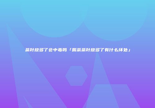 茶叶放多了会中毒吗「喝茶茶叶放多了有什么坏处」