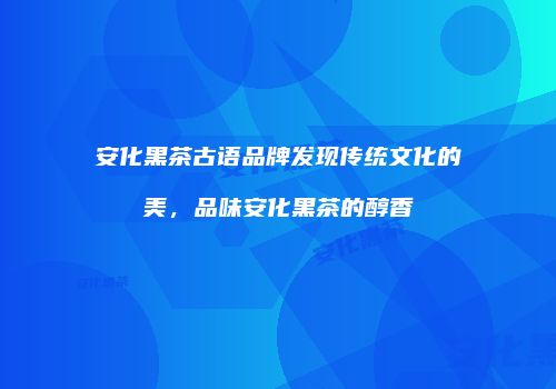 安化黑茶古语品牌发现传统文化的美，品味安化黑茶的醇香