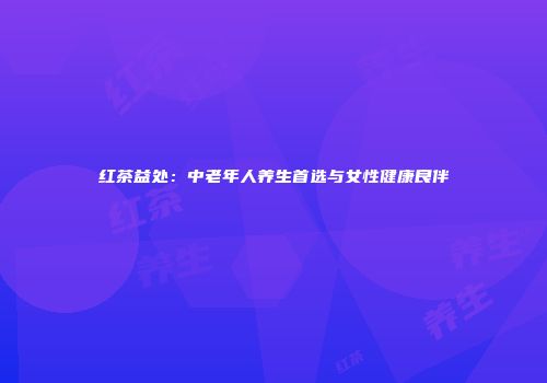 红茶益处：中老年人养生首选与女性健康良伴