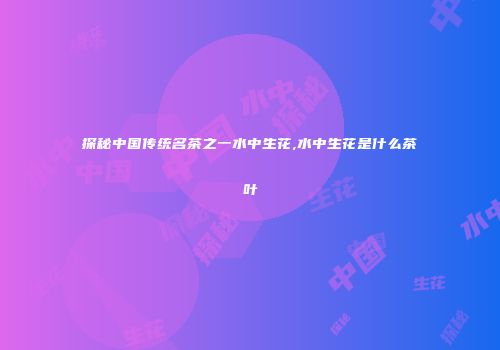 探秘中国传统名茶之一水中生花,水中生花是什么茶叶