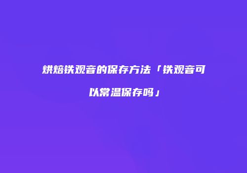 烘焙铁观音的保存方法「铁观音可以常温保存吗」