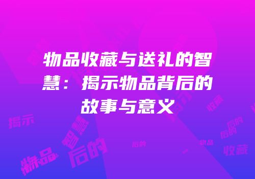 物品收藏与送礼的智慧：揭示物品背后的故事与意义
