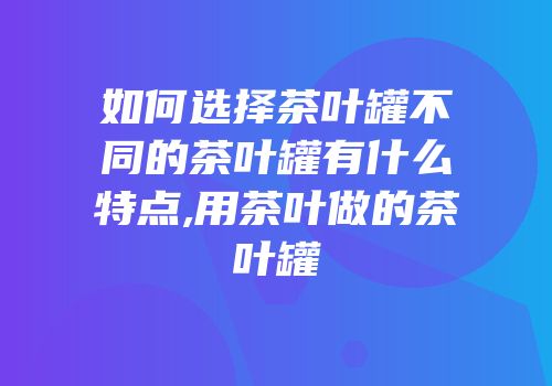 如何选择茶叶罐不同的茶叶罐有什么特点,用茶叶做的茶叶罐