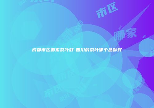 成都市区哪家茶叶好-四川的茶叶哪个品种好
