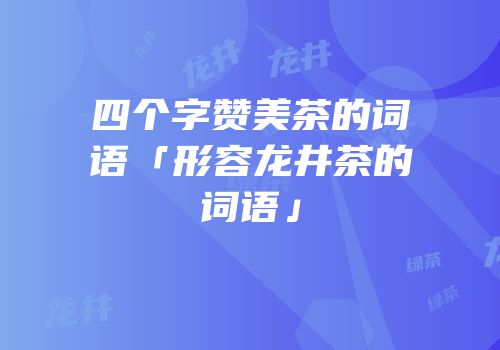 四个字赞美茶的词语「形容龙井茶的词语」