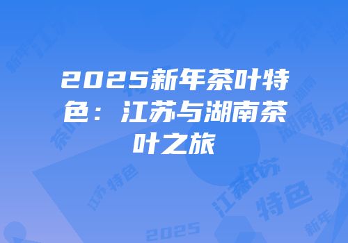 2025新年茶叶特色：江苏与湖南茶叶之旅