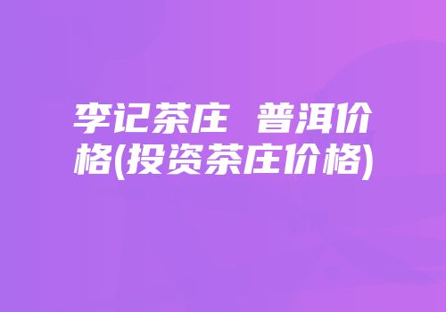 李记茶庄 普洱价格(投资茶庄价格)