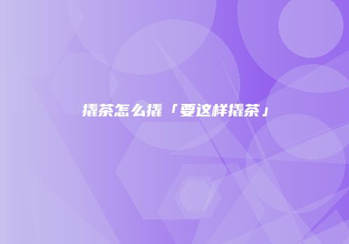 撬茶怎么撬「要这样撬茶」