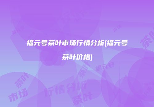福元号茶叶市场行情分析(福元号茶叶价格)