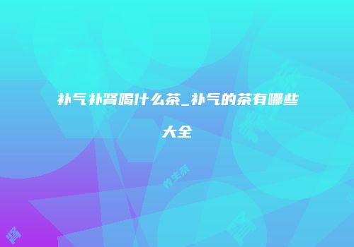 补气补肾喝什么茶_补气的茶有哪些大全