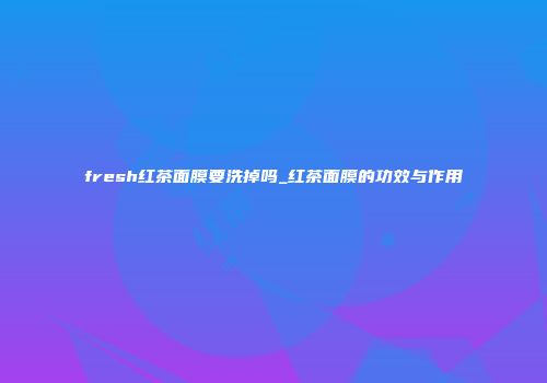 fresh红茶面膜要洗掉吗_红茶面膜的功效与作用
