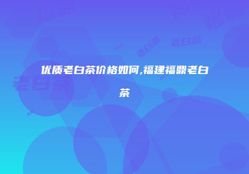 优质老白茶价格如何,福建福鼎老白茶