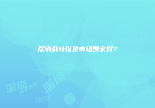 深圳茶叶批发市场哪家好？