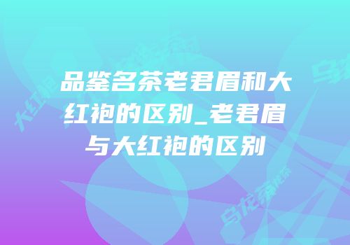 品鉴名茶老君眉和大红袍的区别_老君眉与大红袍的区别