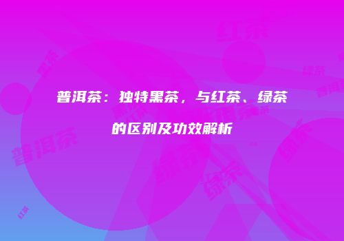 普洱茶：独特黑茶，与红茶、绿茶的区别及功效解析