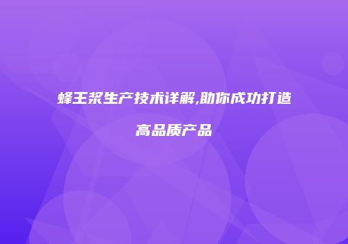 蜂王浆生产技术详解,助你成功打造高品质产品