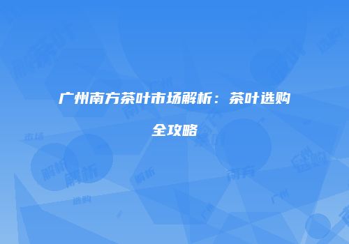 广州南方茶叶市场解析：茶叶选购全攻略