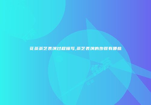 花茶茶艺表演过程描写,茶艺表演的步骤有哪些