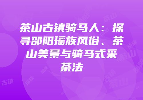 茶山古镇骑马人：探寻邵阳瑶族风俗、茶山美景与骑马式采茶法