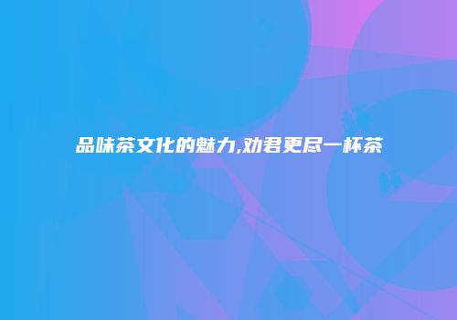 品味茶文化的魅力,劝君更尽一杯茶