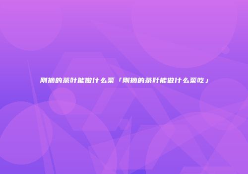 刚摘的茶叶能做什么菜「刚摘的茶叶能做什么菜吃」