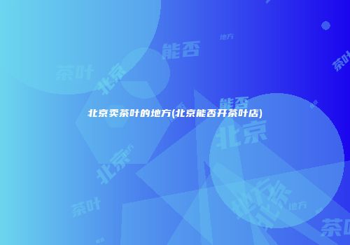 北京卖茶叶的地方(北京能否开茶叶店)