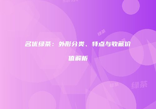名优绿茶：外形分类、特点与收藏价值解析