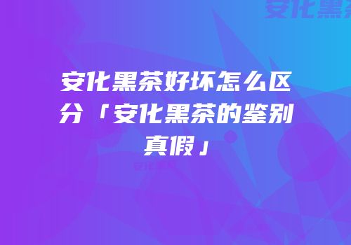 安化黑茶好坏怎么区分「安化黑茶的鉴别真假」