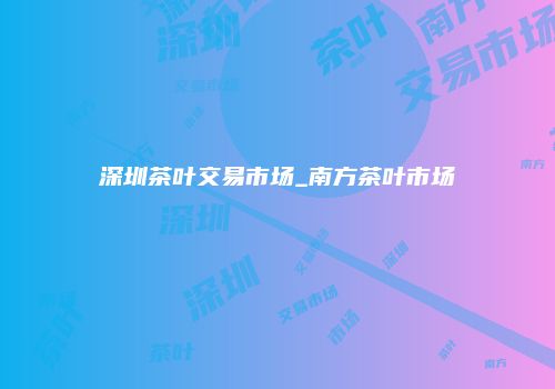 深圳茶叶交易市场_南方茶叶市场