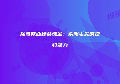 探寻陕西绿茶瑰宝：紫阳毛尖的独特魅力