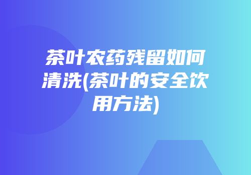 茶叶农药残留如何清洗(茶叶的安全饮用方法)