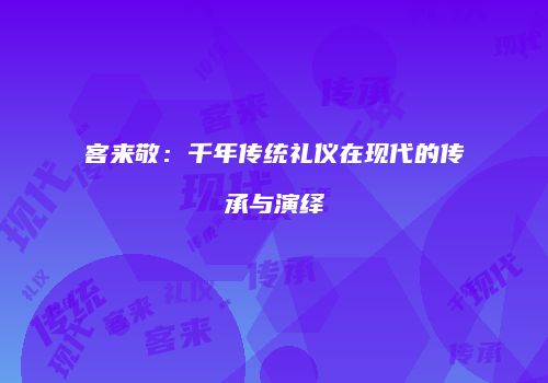客来敬：千年传统礼仪在现代的传承与演绎