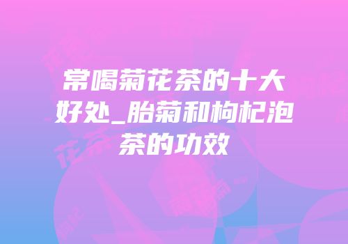 常喝菊花茶的十大好处_胎菊和枸杞泡茶的功效