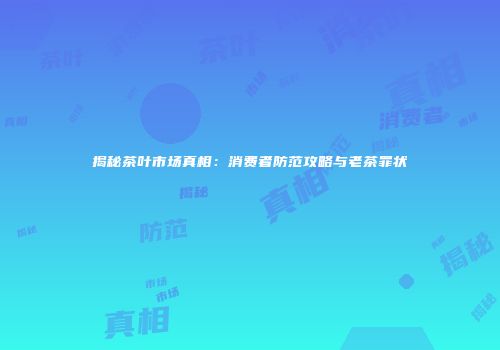 揭秘茶叶市场真相：消费者防范攻略与老茶罪状
