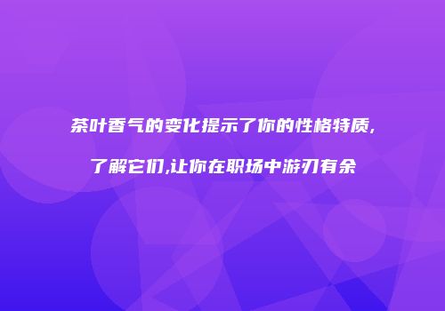 茶叶香气的变化提示了你的性格特质,了解它们,让你在职场中游刃有余