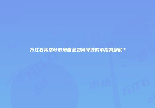 万江石美茶叶市场租金如何降低成本提高利润？