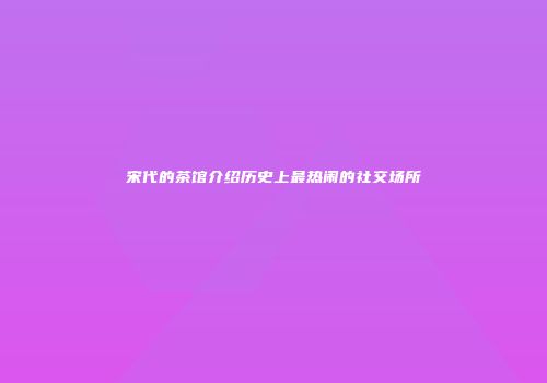 宋代的茶馆介绍历史上最热闹的社交场所