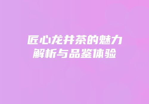 匠心龙井茶的魅力解析与品鉴体验