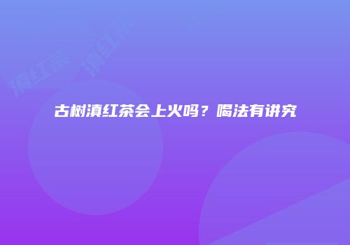 古树滇红茶会上火吗？喝法有讲究